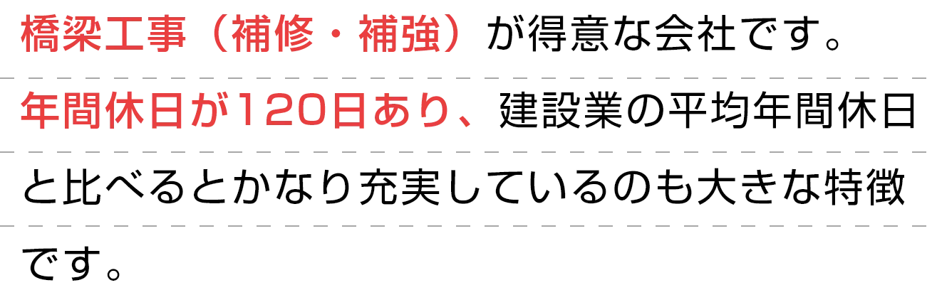 橋梁工事（補修・補強）が得意な会社です。
        年間休日が120日あり、建設業の平均年間休日と比べるとかなり充実しているのも大きな特徴です。