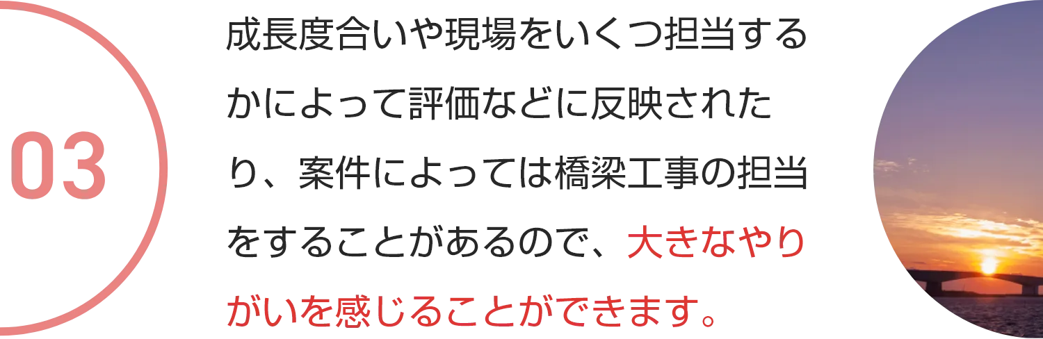 成長度合いや現場をいくつ担当するかによって評価などに反映されたり、案件によっては橋梁工事の担当をすることがあるので、大きなやりがいを感じることができます。