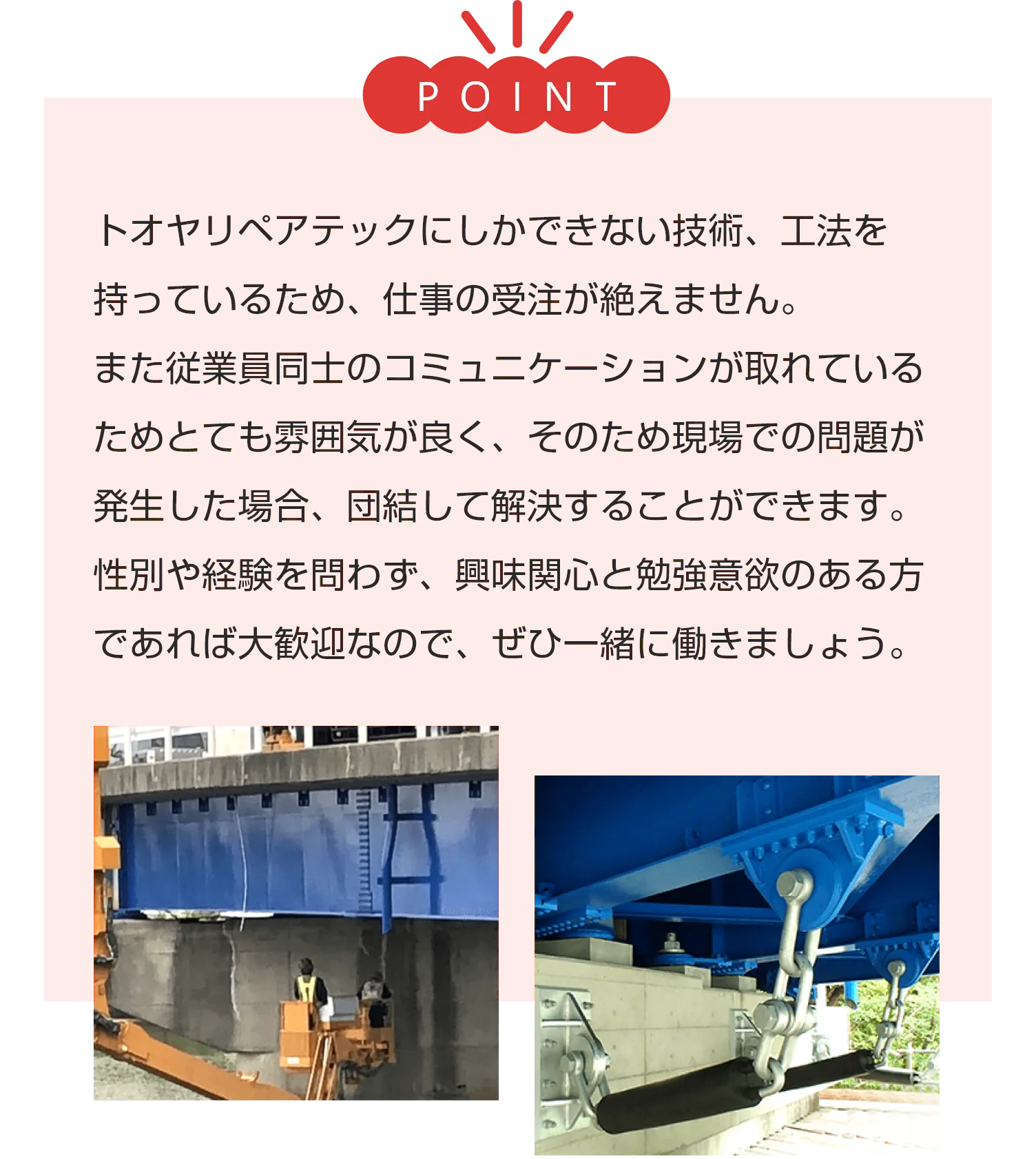 トオヤリペアテックにしかできない技術、工法を持っているため、仕事の受注が絶えません。
        また従業員同士のコミュニケーションが取れているためとても雰囲気が良く、そのため現場での問題が発生した場合、団結して解決することができます。
        性別や経験を問わず、興味関心と勉強意欲のある方であれば大歓迎なので、ぜひ一緒に働きましょう。