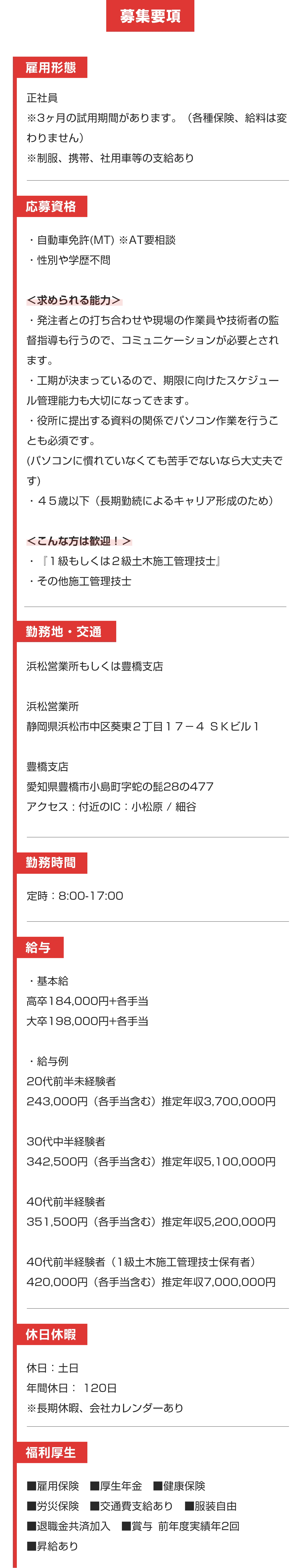 募集要項


雇用形態

正社員
※3ヶ月の試用期間があります。（各種保険、給料は変わりません）
※制服、携帯、社用車等の支給あり


応募資格

・自動車免許(MT) ※AT要相談
・性別や学歴不問

＜求められる能力＞
・発注者との打ち合わせや現場の作業員や技術者の監督指導も行うので、コミュニケーションが必要とされます。
・工期が決まっているので、期限に向けたスケジュール管理能力も大切になってきます。
・役所に提出する資料の関係でパソコン作業を行うことも必須です。
(パソコンに慣れていなくても苦手でないなら大丈夫です)
・４５歳以下（長期勤続によるキャリア形成のため）

＜こんな方は歓迎！＞
・『１級もしくは２級土木施工管理技士』
・その他施工管理技士


勤務地・交通

浜松営業所もしくは豊橋支店

浜松営業所
静岡県浜松市中区葵東２丁目１７−４ ＳＫビル１

豊橋支店
愛知県豊橋市小島町字蛇の髭28の477
アクセス : 付近のIC：小松原 / 細谷


勤務時間

定時：7:50-17:00
（現場の状況によっては15:00頃終わったり、18:00過ぎることもあります！）


給与

・基本給
高卒184,000円+各手当
大卒198,000円+各手当

・給与例
20代前半未経験者
243,000円（各手当含む）推定年収3,700,000円
 
30代中半経験者
342,500円（各手当含む）推定年収5,100,000円
 
40代前半経験者
351,500円（各手当含む）推定年収5,200,000円
 
40代前半経験者（1級土木施工管理技士保有者）
420,000円（各手当含む）推定年収7,000,000円


休日休暇

休日：土日
年間休日： 120日
※長期休暇、会社カレンダーあり


福利厚生

■雇用保険　■厚生年金　■健康保険
■労災保険　■交通費支給あり　■退職金共済加入
■賞与 前年度実績年３回　■昇給あり