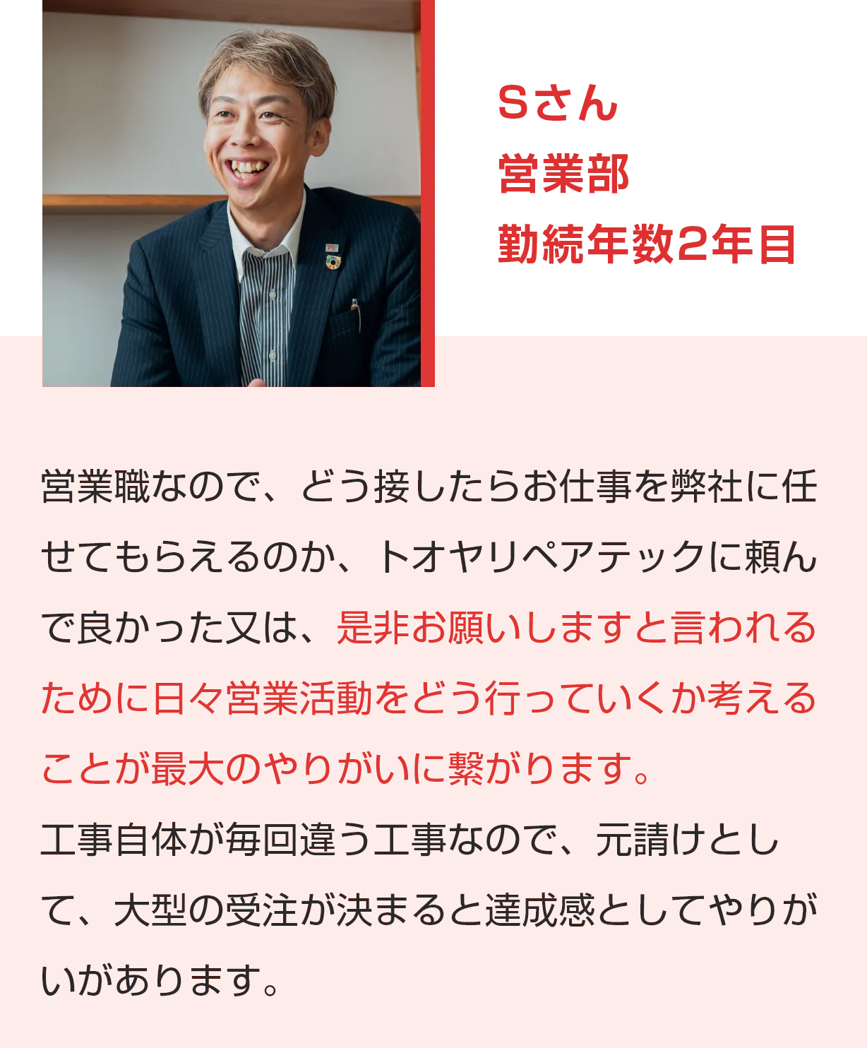 Sさん 営業部 勤続年数2年目 営業職なので、どう接したらお仕事を弊社に任せてもらえるのか、トオヤリペアテックに頼んで良かった又は、是非お願いしますと言われるために日々営業活動をどう行っていくか考えることが最大のやりがいに繋がります。工事自体が毎回違う工事なので、元請けとして、大型の受注が決まると達成感としてやりがいがあります。
