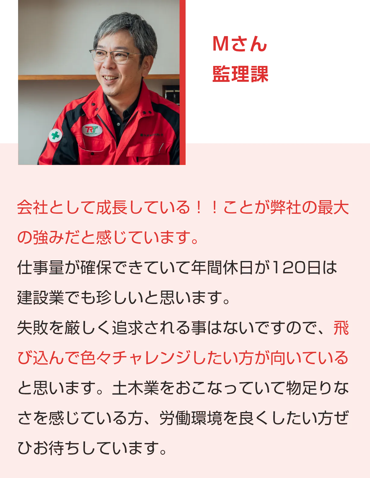 Mさん 管理課 会社として成長している！！ことが弊社の最大の強みだと感じています。仕事量が確保できていて年間休日が120日は建設業でも珍しいと思います。失敗を厳しく追求される事はないですので、飛び込んで色々チャレンジしたい方が向いていると思います。土木業をおこなっていて物足りなさを感じている方、労働環境を良くしたい方ぜひお待ちしています。