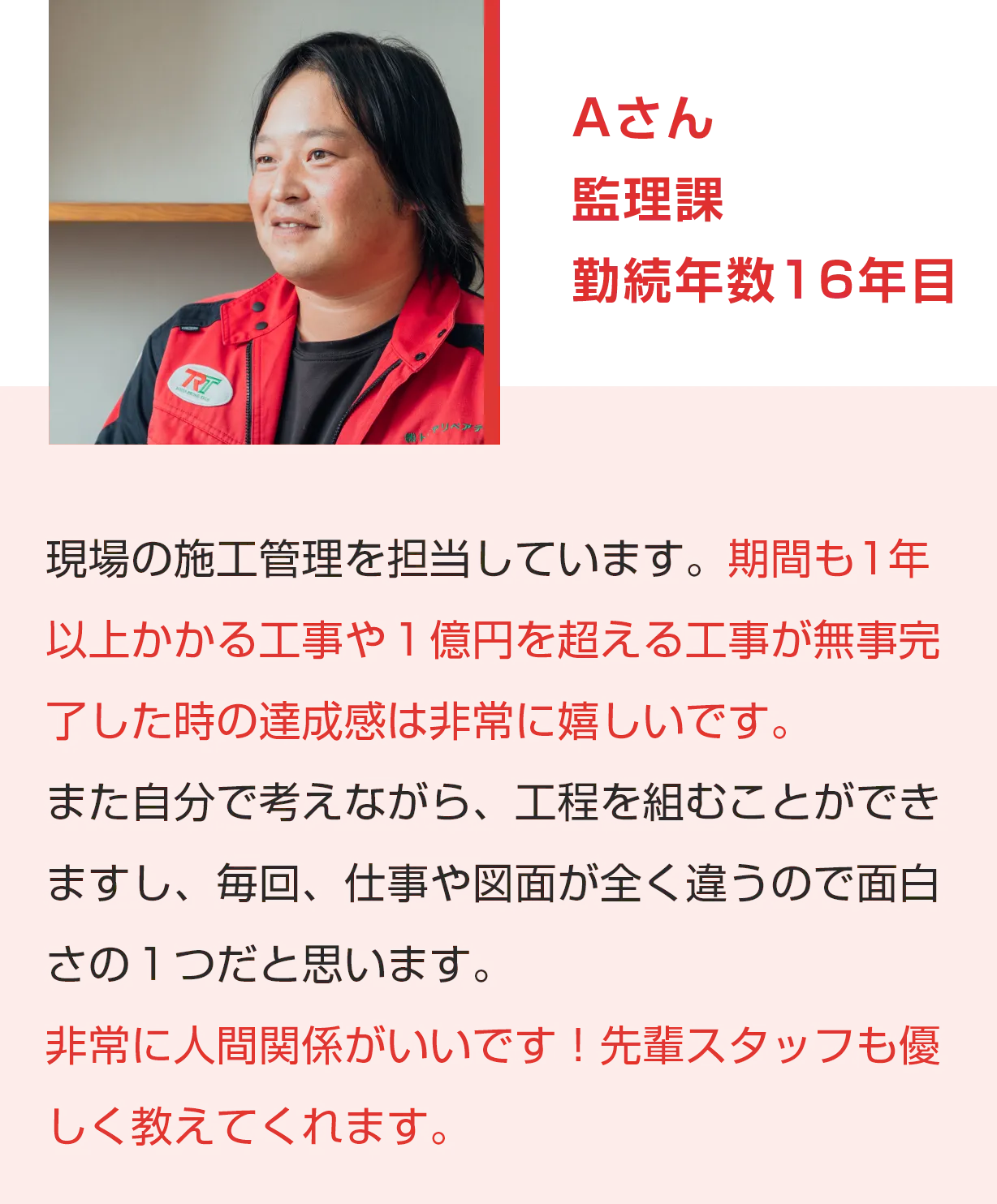 Aさん 管理課 勤続年数16年目 現場の施工管理を担当しています。期間も1年以上かかる工事や１億円を超える工事が無事完了した時の達成感は非常に嬉しいです。また自分で考えながら、工程を組むことができますし、毎回、仕事や図面が全く違うので面白さの１つだと思います。非常に人間関係がいいです！先輩スタッフも優しく教えてくれます。